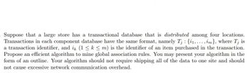 :
. Suppose that a large store has a transactional database that is distributed among four locations.
Transactions in each component database have the same format, namely Tj {₁,..., im}, where Tj is
a transaction identifier, and ik (1 ≤ k ≤ m) is the identifier of an item purchased in the transaction.
Propose an efficient algorithm to mine global association rules. You may present your algorithm in the
form of an outline. Your algorithm should not require shipping all of the data to one site and should
not cause excessive network communication overhead.