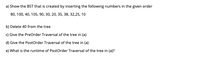 a) Show the BST that is created by inserting the following numbers in the given order
80, 100, 40, 105, 90, 30, 20, 35, 38, 32,25, 10
b) Delete 40 from the tree
c) Give the PreOrder Traversal of the tree in (a)
d) Give the PostOrder Traversal of the tree in (a)
e) What is the runtime of PostOrder Traversal of the tree in (a)?
