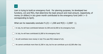 4
Liam is trying to build an emergency fund. For planning purposes, he developed two
functions, L(t) and M(t), that determine the least amount and most amount, respectively, of
money (in dollars) in any given month contributed to the emergency fund (with t = 0
corresponding to April).
What can he reasonably conclude if L(3) = 1,500 and M(3) = 2,500? m
In July, he will have contributed between $1,500 and $2,500 to his emergency fund.
In July, he will have contributed $1,000 to his emergency fund.
He will contribute more money in July if he uses M(t) instead of L(t).
He cannot contribute more than $1,500 in July, but he can contribute up to $2,500 after July.