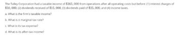 The Talley Corporation had a taxable income of $365,000 from operations after all operating costs but before: (1) interest charges of
$50,000, (2) dividends received of $15,000, (3) dividends paid of $25,000, and (4) income taxes.
a. What is the firm's taxable income?
b. What is it marginal tax rate?
c. What is its tax expense?
d. What is its after-tax income?