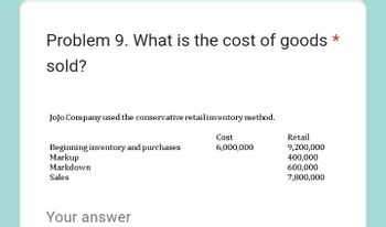 Problem 9. What is the cost of goods
sold?
JoJo Company used the conservative retail inventory method.
Cost
6,000,000
Beginning inventory and purchases
Markup
Markdown
Sales
Your answer
Retail
9,200,000
400,000
600,000
7,800,000