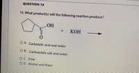 QUESTION 14
14. What product(s) will the following reaction produce?
OH
+.
КОН
O A. Carboxylic acid and water
O B. Carboxylate salt and water
OC Ester
O D. Alcohol and Water
