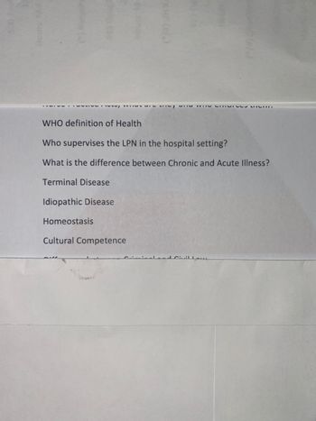 suc:1
EXH(*)
TIM THIS CHRIVIRTOHIH
WHO definition of Health
Who supervises the LPN in the hospital setting?
What is the difference between Chronic and Acute Illness?
Terminal Disease
Idiopathic Disease
Homeostasis
Cultural Competence
willow