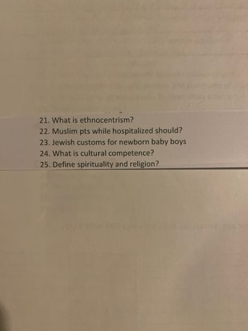 ### Educator's Corner: Understanding Cultural Sensitivity in Healthcare

#### Quiz Questions for Healthcare Professionals

These questions are designed to test and enhance your understanding of cultural sensitivity and competence in the healthcare environment.

**21. What is ethnocentrism?**  
Ethnocentrism is the act of judging another culture solely by the values and standards of one's own culture. It often entails a belief in the inherent superiority of one's own ethnic group or culture.

**22. Muslim patients while hospitalized should?**  
When caring for Muslim patients, healthcare providers should be aware of and accommodate religious practices including prayer times, dietary restrictions (halal food), modesty in interactions with opposite genders, and preferences for same-gender caregivers whenever possible.

**23. Jewish customs for newborn baby boys**  
In Jewish tradition, one significant custom for newborn baby boys is the Brit Milah or circumcision ceremony, which usually occurs on the eighth day after birth. This ceremony is an important religious ritual signifying the covenant between God and the Jewish people.

**24. What is cultural competence?**  
Cultural competence refers to the ability of healthcare professionals to understand, respect, and effectively interact with patients from diverse cultures, ethnic backgrounds, and belief systems. It involves being aware of one's own cultural worldview, gaining knowledge of different cultural practices and worldviews, and developing cross-cultural skills.

**25. Define spirituality and religion?**  
Spirituality generally refers to a sense of connection to something bigger than oneself, which can involve a search for meaning in life. It is a universal human experience that can be felt regardless of religious affiliation. Religion, on the other hand, is an organized system of beliefs, practices, and symbols designed to facilitate closeness to the sacred or transcendent.

These questions are designed to help healthcare practitioners provide more empathetic, respectful, and effective care to their patients by understanding and respecting their cultural and religious needs and practices.
