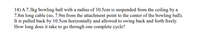 14) A 7.3kg bowling ball with a radius of 10.5cm is suspended from the ceiling by a
7.8m long cable (so, 7.9m from the attachment point to the center of the bowling ball).
It is pulled back by 10.5cm horizontally and allowed to swing back and forth freely.
How long does it take to go through one complete cycle?
