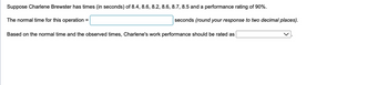 Suppose Charlene Brewster has times (in seconds) of 8.4, 8.6, 8.2, 8.6, 8.7, 8.5 and a performance rating of 90%.
The normal time for this operation =
seconds (round your response to two decimal places).
Based on the normal time and the observed times, Charlene's work performance should be rated as