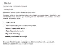 Objective
Find 3 physical networking technologies.
Instructions
locate three different physical networking technologies.
You must find three unique technologies. Unique means completely different: WiFi 2.4GHZ and
WiFi 5GHZ count as the same type since they are both 802.11 WIFI. Also, Cat5 and Cat6 802.3
Ethernet are the same things.
3 Observations
3.1 Record the following for each technology found
• Speed in megabits per second
• Type of transmission media
• Age of the technology
• Where you found the technology
Example: The Wifi card in my laptop is an 802.11n interface with a speed up to
110Mbits/S, 802.11 Wifi was invented in 1994.
