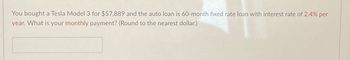 You bought a Tesla Model 3 for $57,889 and the auto loan is 60-month fixed rate loan with interest rate of 2.4% per
year. What is your monthly payment? (Round to the nearest dollar.)