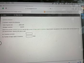 okmarks Window Help
2
Mon Jun 13 9:34
learn snhu edu
O
00
v2.cengagenow.com
rh +88
ng and learning resource from Cengage Learning
C Current Position Analysis The Following Items Are... | Chegg.com
eBook
Show Me How
Inventory Analysis
A company reports the following:
Cost of goods sold
$357,335
Average inventory
64,970
Determine (a) the inventory turnover and (b) the number of days' sales in inventory. Round interim calculations to the nearest dollar and final answers to
one decimal place. Assume 365 days a year.
a. Inventory turnover
days
b. Number of days' sales in inventory
Next
Q