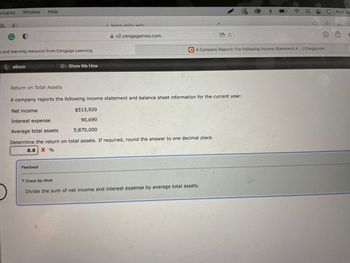 kmarks Window Help
v2.cengagenow.com
g and learning resource from Cengage Learning
eBook
Show Me How
Return on Total Assets
A company reports the following income statement and balance sheet information for the current year:
Net income
$513,920
90,690
Interest expense
Average total assets
5,870,000
Determine the return on total assets. If required, round the answer to one decimal place.
8.8
X %
Feedback
Check My Work
Divide the sum of net income and interest expense by average total assets.
learn enhu.edu.
2
rh
FC
CA Company Reports The Following Income Statement A... | Chegg.com
Mon Ju
+