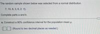 The random sample shown below was selected from a normal distribution.
7, 10, 8, 3, 6, 2 O
Complete parts a and b.
a. Construct a 90% confidence interval for the population mean p.
(I D (Round to two decimal places as needed.)
