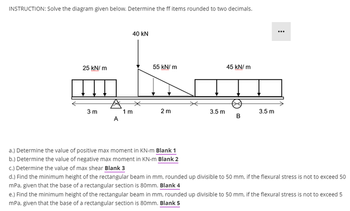 INSTRUCTION: Solve the diagram given below. Determine the ff items rounded to two decimals.
40 kN
25 kN/m
55 kN/m
45 kN/m
A
3 m
1 m
2 m
3.5 m
3.5 m
B
A
a.) Determine the value of positive max moment in KN-m Blank 1
b.) Determine the value of negative max moment in KN-m Blank 2
c.) Determine the value of max shear Blank 3
d.) Find the minimum height of the rectangular beam in mm, rounded up divisible to 50 mm, if the flexural stress is not to exceed 50
mPa, given that the base of a rectangular section is 80mm. Blank 4
e.) Find the minimum height of the rectangular beam in mm, rounded up divisible to 50 mm, if the flexural stress is not to exceed 5
mPa, given that the base of a rectangular section is 80mm. Blank 5