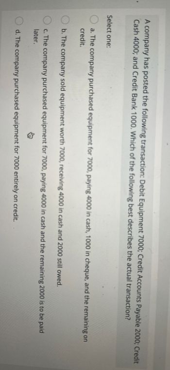 A company has posted the following transaction: Debit Equipment 7000; Credit Accounts Payable 2000; Credit
Cash 4000; and Credit Bank 1000. Which of the following best describes the actual transaction?
Select one:
a. The company purchased equipment for 7000, paying 4000 in cash, 1000 in cheque, and the remaining on
credit.
b. The company sold equipment worth 7000, receiving 4000 in cash and 2000 still owed.
c. The company purchased equipment for 7000, paying 4000 in cash and the remaining 2000 is to be paid
later.
↓
d. The company purchased equipment for 7000 entirely on credit.