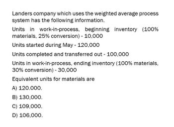 Landers company which uses the weighted average process
system has the following information.
Units in work-in-process, beginning inventory (100%
materials, 25% conversion) - 10,000
Units started during May - 120,000
Units completed and transferred out - 100,000
Units in work-in-process, ending inventory (100% materials,
30% conversion) - 30,000
Equivalent units for materials are
A) 120.000.
B) 130,000.
C) 109,000.
D) 106,000.