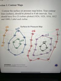 ection 1: Contour Maps
Contour the surface air pressure map below. Your contour
lines (isobars), should be plotted in 4 mb intervals. You
should have five (5) isobars plotted (1024, 1020, 1016, 1012
and 1008). Label each isobar.
Surface Air Pressure Map
1020
100
T46
l016
1016
10 6
10 6
1020
1016
1012
1020
1616
102
124
1024
1016
1030
106
(0165
1634
1820
102
182
106
1608
108
106
1020
1012
10 2
1016
106
102
106
JETSTREAM - An Online School for Weather
Learn Lesson: Drawing Condlusions
http://www.srh.noaa.gov/srh/jetstream/synoptic/images/sfc_sip_map.pdf
HEATHER
