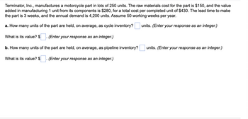 Terminator, Inc., manufactures a motorcycle part in lots of 250 units. The raw materials cost for the part is $150, and the value
added in manufacturing 1 unit from its components is $280, for a total cost per completed unit of $430. The lead time to make
the part is 3 weeks, and the annual demand is 4,200 units. Assume 50 working weeks per year.
a. How many units of the part are held, on average, as cycle inventory?
units. (Enter your response as an integer.)
(Enter your response as an integer.)
b. How many units of the part are held, on average, as pipeline inventory?
What is its value? $ (Enter your response as an integer.)
What is its value? $
units. (Enter your response as an integer.)