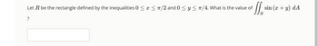 Let R be the rectangle defined by the inequalities 0 ≤ x ≤ π/2 and 0 ≤ y ≤ π/4. What is the value of
II sin
?
sin (x + y) dA