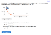 Hint 1
A small block of mass 246 g starts at rest at A, slides to B where its speed is vg = 5.4 m/s, then slides
along the horizontal surface a distance 10 m before coming to rest at C.
A
4.0 m
B
-10 m-
Image Description
a. What is the work of friction along the curved surface?
W;
J
b. What is the coefficient of kinetic friction along the horizontal surface?
Submit Question
