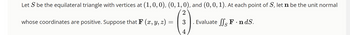 Let S be the equilateral triangle with vertices at (1, 0, 0), (0, 1, 0), and (0, 0, 1). At each point of S, let n be the unit normal
2
3
Evaluate SSF.nd.S.
4
whose coordinates are positive. Suppose that F (x, y, z) =
=