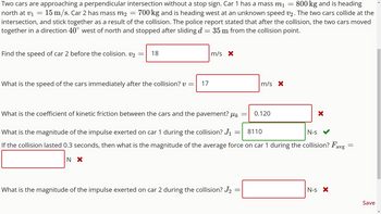 Two cars are approaching a perpendicular intersection without a stop sign. Car 1 has a mass m₁ = 800 kg and is heading
north at V₁ 15 m/s. Car 2 has mass m2 = 700 kg and is heading west at an unknown speed v2. The two cars collide at the
intersection, and stick together as a result of the collision. The police report stated that after the collision, the two cars moved
together in a direction 40° west of north and stopped after sliding d 35 m from the collision point.
=
=
Find the speed of car 2 before the colision. v2
-
18
What is the speed of the cars immediately after the collision? v= 17
m/s X
What is the coefficient of kinetic friction between the cars and the pavement? μk
=
-
What is the magnitude of the impulse exerted on car 2 during the collision? J₂
=
m/s X
0.120
8110
N-S
What is the magnitude of the impulse exerted on car 1 during the collision? J₁
If the collision lasted 0.3 seconds, then what is the magnitude of the average force on car 1 during the collision? Favg
N X
X
N-s X
=
Save