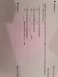Question 6
B0/1 pt 5 20
Hint 1 Hint 2
Suppose you walk 29 m straight west and then 29 m straight north. Answer all questions assuming the
+x - axis is to the east.
• How far are you from your starting point?
D =
• What is your displacement vector?
ÿ) m
• What is the direction of your displacement?
degrees relative to the +
axis.
Question 7
C0/1 pt 5 20
n 10
