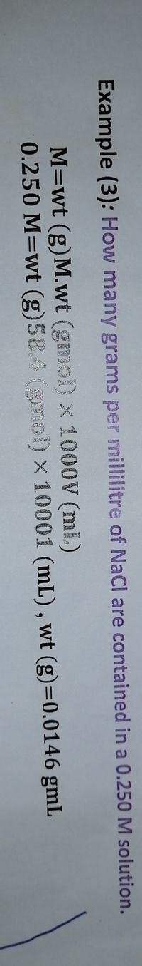 Example (3): How many grams per millilitre of NaCI are contained in a 0.250 M solution.
M=wt (g)M.wt (gmol) x 1000V (mL)
0.250 M=wt (g)58.4 (g ) x 10001 (mL), wt (g)=0.0146 gmL
