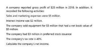 A company reported gross profit of $20 million in 2018. In addition, it
recorded the following activities:
Sales and marketing expenses were $5 million.
Interest income was $2 million.
The company sold equipment for $5 million that had a net book value of
$9 million.
The company had $3 million in preferred stock issuance
The company's tax rate is 40%.
Calculate the company's net income.