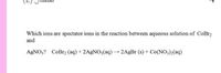 Which ions are spectator ions in the reaction between aqueous solution of CoBr2
and
AGNO;? CoBr2 (aq) + 2AGNO3(aq) 2AgBr (s) + Co(NO3)2(aq)
