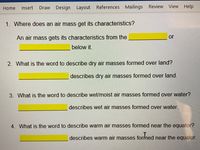 Insert
Draw Design Layout References Mailings Review View Help
Home
1. Where does an air mass get its characteristics?
An air mass gets its characteristics from the
or
below it.
2. What is the word to describe dry air masses formed over land?
describes dry air masses formed over land.
3. What is the word to describe wet/moist air masses formed over water?
describes wet air masses formed over water.
4. What is the word to describe warm air masses formed near the equator?
describes warm air masses formed near the equator.
