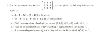 6. For the symmetric matrix A =
12 2
200
202
you are given the following information
about A:
• det(A-XI) = (A-1)(A + 2)(AX - 4)
(2, 1, 2), (1, 2,-2), and (-2, 2, 1) are eigenvectors.
a.) Find the eigenvalues of each of the vectors (2, 1, 2), (1, 2, -2), and (-2, 2, 1).
b.) Find an orthonormal basis of R³ consisting of eigenvectors of the matrix A.
c.) State an orthogonal matrix Q and a diagonal matrix D for which QTAQ = D.