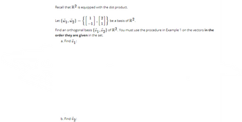 Recall that IR2 is equipped with the dot product.
Let (wy, w₂}-{[¹₁] []} be a basis of R2
Find an orthogonal basis {1,2} of R2. You must use the procedure in Example 1 on the vectors in the
order they are given in the set.
a. Find 71:
b. Find #2: