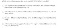 Which of the following describes best how AVX/AVX2 differs from SSE?
AVX is primarly designed to add additional instructions that perform different
calculations to the instructions in SSE
AVX is focussed on 256-bit SIMD vectors, whereas SSE is focussed on 128-bit
SIMD vectors
It's just a different set of marketing terms for different generations of the same
thing.
AVX is a library that supports functions that require multiple SSE operations to
calculate their results
