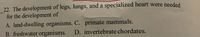 22. The development of legs, lungs, and a specialized heart were needed
for the development of
A. land-dwelling organisms. C. primate mammals.
B. freshwater organisms.
D. invertebrate chordates.
