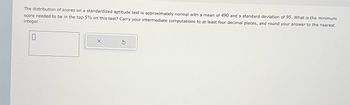 The distribution of scores on a standardized aptitude test is approximately normal with a mean of 490 and a standard deviation of 95. What is the minimum
score needed to be in the top 5% on this test? Carry your intermediate computations to at least four decimal places, and round your answer to the nearest
integer.
0
X