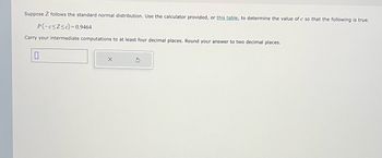 Suppose Z follows the standard normal distribution. Use the calculator provided, or this table, to determine the value of c so that the following is true.
P(-c≤Z≤c)=0.9464
Carry your intermediate computations to at least four decimal places. Round your answer to two decimal places.
0