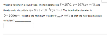 Water is flowing in a round tube. The temperature is T = 25°C. p=997kg/m^3, and
the dynamic viscosity is n = 8.91 x 10-4kg/m-s. The tube inside diameter is
D = 100mm. What is the minimum velocity Vmin in m/s so that the flow can maintain
turbulent?