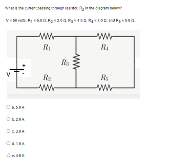 **Question:**

What is the current passing through resistor, \( R_2 \), in the diagram below?

**Given:**
- Voltage, \( V = 50 \) volts
- \( R_1 = 5.0 \, \Omega \)
- \( R_2 = 2.0 \, \Omega \)
- \( R_3 = 4.0 \, \Omega \)
- \( R_4 = 7.0 \, \Omega \)
- \( R_5 = 5.0 \, \Omega \)

**Diagram Description:**
The circuit diagram features a combination of series and parallel resistors. 

- \( R_1 \) and \( R_2 \) are in series and connected directly to the voltage source \( V \).
- \( R_3 \), \( R_4 \), and \( R_5 \) form a parallel network connected between the node after \( R_2 \) and the ground.

**Options:**

a. \( 5.0 \, \text{A} \)

b. \( 2.0 \, \text{A} \)

c. \( 3.0 \, \text{A} \)

d. \( 1.0 \, \text{A} \)

e. \( 4.0 \, \text{A} \)