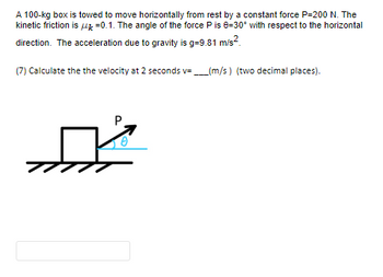 A 100-kg box is towed to move horizontally from rest by a constant force P-200 N. The
kinetic friction is 4 -0.1. The angle of the force P is 8-30° with respect to the horizontal
direction. The acceleration due to gravity is g=9.81 m/s².
(7) Calculate the the velocity at 2 seconds v=_____(m/s) (two decimal places).
P