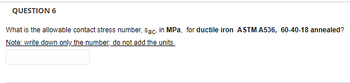 ### Question 6

**Prompt:**

What is the allowable contact stress number, \( s_{AC} \), in MPa, for ductile iron **ASTM A536, 60-40-18 annealed**?

**Note:** *Write down only the number, do not add the units.* 

[Textbox for answer]

---

**Explanation for Educators:**

This question asks students to find the allowable contact stress number for a specific grade of ductile iron, as per the ASTM A536 specification. ASTM A536 covers the requirements for ductile iron castings. The particular grade mentioned, **60-40-18**, refers to a ductile iron with a tensile strength of 60 ksi, a yield strength of 40 ksi, and an elongation of 18%.

**Instructions for Students:**

- Perform the necessary calculation or refer to the corresponding material property tables to find the value.
- Ensure that only the numerical value is provided as the answer, without units. 

This question tests the understanding of material properties and the ability to reference technical standards for specific material grades.