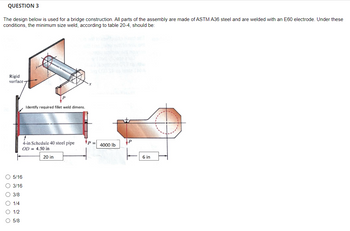 QUESTION 3
The design below is used for a bridge construction. All parts of the assembly are made of ASTM A36 steel and are welded with an E60 electrode. Under these
conditions, the minimum size weld, according to table 20-4, should be:
Rigid
surface T
000000
Identify required fillet weld dimens.
f
4-in Schedule 40 steel pipe
OD = 4.50 in
20 in
5/16
O 3/16
3/8
O 1/4
O 1/2
O 5/8
4000 lb
6 in