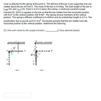 A bar is attached to the spring at the point C. The left end of the bar is pin supported and can
rotates about the pin at Point A. The mass of the bar is m=20kg. The total length of the bar is
LAB=3m and LAC-2m. Point A is 0.6 m below the ceiling. A clockwise constant couple
moment M= 30Nm is applied on the bar so that the bar rotates from the horizontal position
with 8=0° to the vertical position with 0-90°. The spring always maintains at the vertical
position. The spring's stiffness coefficient is k=30N/m and its unstretched length is 0.5 m. The
acceleration due to gravity g=9.81 m/s². During the process that the bar rotates from the
horizontal position to the vertical position, determine the following.
(2)) the work done by the couple moment.
A
B
||
15
State 1
B
Bun
C
B
State 2
B
_(J) (two decimal places)