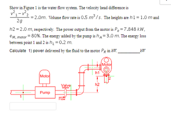 ### Water Flow System Overview

#### Diagram Description
The given diagram displays a water flow system, which includes a motor, a pump, and various points in the system where measurements are taken (labeled as points 1 and 2). The system has the following notable components:

- **Motor and Pump:**
  - The motor drives the pump that moves water through the system.
  - The pump is situated near the valve where the flow is regulated.
 
- **Piping and Flow Points:**
  - The piping system includes height changes denoted by \(h1\) and \(h2\).
  - Heights are specified as \(h1 = 1.0 \, m\) and \(h2 = 2.0 \, m\).

#### Known Parameters
- **Velocity Head Difference**: 
  \[
  \frac{v_1^2 - v_2^2}{2g} = 2.0 \, m
  \]
  
- **Volume Flow Rate**: 
  \[
  Q = 0.5 \, m^3/s
  \]
  
- **Heights**:
  \[
  h1 = 1.0 \, m, \quad h2 = 2.0 \, m
  \]
  
- **Motor Power Output**: 
  \[
  P_0 = 7.848 \, kW
  \]
  
- **Motor Efficiency**: 
  \[
  e_{M, motor} = 80\%
  \]
  
- **Energy Added by the Pump**:
  \[
  h_A = 3.0 \, m
  \]

- **Energy Loss Between Points 1 and 2**:
  \[
  h_L = 0.2 \, m
  \]

#### Problem Statement
Calculate the power delivered by the fluid to the motor \( P_R \) in \( kW \).

### Solution Steps
To solve for the power delivered by the fluid to the motor, we follow these steps:

1. **Convert Motor Efficiency to Decimal:**
   \[
   e_{M, motor} = \frac{80}{100} = 0.8
   \]

2. **Find Motor Power Received by the Water:**
   Using the efficiency formula:
   \[
   P_R = \frac{P_0}{