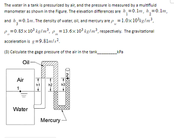 The water in a tank is pressurized by air, and the pressure is measured by a multifluid
manometer as shown in the Figure. The elevation differences are ₁ = 0.1m, h₂=0.1m,
and h = 0.1m. The density of water, oil, and mercury are p = 1.0x10³kg/m³,
1
2
3
W
P=0.85 x 10³ kg/m³, p = 13.6x10³ kg/m3, respectively. The gravitational
acceleration is g = 9.81m/s².
(3) Calculate the gage pressure of the air in the tank
Oil-
Air
1
Water
h2
Mercury
h3
kPa