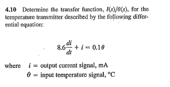 4.10 Determine the transfer function, I(s)/0(s), for the
temperature transmitter described by the following differ-
ential equation:
di
8.6 + i = 0.10
dt
where i output current signal, mA
input temperature signal, °C
=