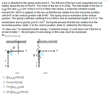 A bar is attached to the spring at the point C. The left end of the bar is pin supported and can
rotates about the pin at Point A. The mass of the bar is m=20kg. The total length of the bar is
LAB=3m and LAC-2m. Point A is 0.6 m below the ceiling. A clockwise constant couple
moment M= 30Nm is applied on the bar so that the bar rotates from the horizontal position
with 8=0° to the vertical position with 8-90°. The spring always maintains at the vertical
position. The spring's stiffness coefficient is k=30N/m and its unstretched length is 0.5 m. The
acceleration due to gravity g=9.81 m/s². During the process that the bar rotates from the
horizontal position (state 1) to the vertical position (state 2), determine the following.
5) when use T to represent kinetic energy, V potential energy, U work done and if the bar is
at rest at state 1, the principle of work-energy in this case could be expressed
as
A
n
=====
B
DD
M
B
State 1
Ο Συ(1-2)=T2+V2
O T1+V1=T2+V2
O T1+ZU(1-2)=V2
O V1+ZU(1-2)=T2+V2
C
State 2
B