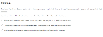 QUESTION 4
The Kelvin-Planck and Clausius statements of thermodynamics are equivalent. In order to proof the equivalence, the process is to demonstrate that
O A. the violation of the Clausius statement leads to the violation of the Kelvin-Planck statement
B. the compliance of the Kelvin-Planck statement leads to the compliance of the Clausius statement
O C. the compliance of the Clausius statement leads to the compliance of the Kelvin-Planck statement
O D. the violation of the Kelvin-Planck statement leads to the violation of the Clausius statement