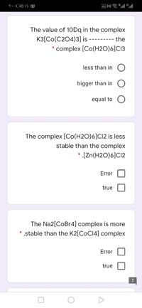 9:- :
四M ll
The value of 10Dq in the complex
K3[Co(C204)3] is
the
---------
* complex [Co(H2O)6]C13
less than in
bigger than in
equal to
The complex [Co(H2O)6]CI2 is less
stable than the complex
[Zn(H2O)6]C12
Error
true
The Na2[CoBr4] complex is more
* .stable than the K2[COCI4] complex
Error
true
