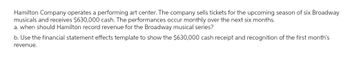 Hamilton Company operates a performing art center. The company sells tickets for the upcoming season of six Broadway
musicals and receives $630,000 cash. The performances occur monthly over the next six months.
a. when should Hamilton record revenue for the Broadway musical series?
b. Use the financial statement effects template to show the $630,000 cash receipt and recognition of the first month's
revenue.