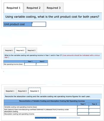 Required 1 Required 2 Required 3
Using variable costing, what is the unit product cost for both years?
Unit product cost
6
Required 1 Required 2 Required 3
What is the variable costing net operating income in Year 1 and in Year 2? (Loss amounts should be indicated with a minus
sign.)
Net operating income (loss)
Year 1
Year 2
Required 1 Required 2
Required 3
Reconcile the absorption costing and the variable costing net operating income figures for each year.
Reconciliation of Variable Costing and Absorption Costing Net Operating Incomes
Year 1
Variable costing net operating income (loss)
Add (deduct) fixed manufacturing overhead deferred in (released from) inventory under
absorption costing
Absorption costing net operating income
Year 2