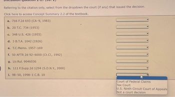 Referring to the citation only, select from the dropdown the court (if any) that issued the decision.
Click here to access Concept Summary 2.2 of the textbook.
a. 716 F.2d 693 (CA-9, 1983)
b. 20 T.C. 734 (1953)
c. 348 U.S. 426 (1955)
d. 3 B.T.A. 1042 (1926)
e. T.C.Memo. 1957-169
f. 50 AFTR 2d 92-6000 (Ct.Cl., 1992)
g. Ltr.Rul. 9046036
h. 111 F.Supp.2d 1294 (S.D.N.Y., 2000)
i. 98-50, 1998-1 C.B. 10
Court of Federal Claims.
Tax Court
U.S. Ninth Circuit Court of Appeals
Not a court decision.